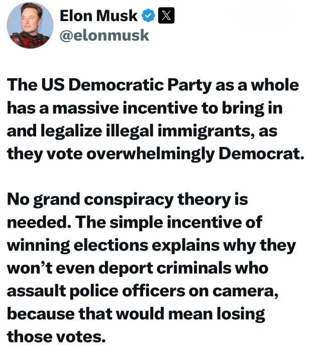 How Trump Is Using Truth Social to Concoct and Spread Conspiracy Theories 9 Times alt text of image in post: A screenshot of a post by Elon Musk on X. The text of the post reads: "The US Democratic Party as a whole has a massive incentive to bring in and legalize illegal immigrants, as they vote overwhelmingly Democrat. No grand conspiracy theory is needed. The simple incentive of winning elections explains why they won’t even deport criminals who assault police officers on camera, because that would mean losing those votes."