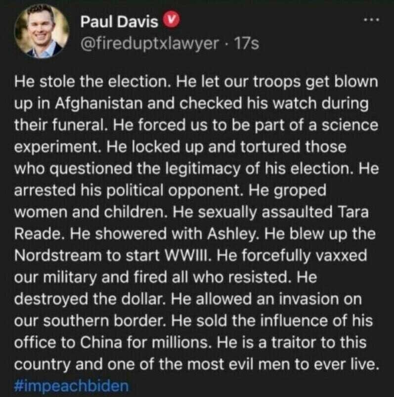 How Trump Is Using Truth Social to Concoct and Spread Conspiracy Theories 4 Times alt text of image in post: A screenshot of a post from Truth Social user @fireduptxlawyer. The text of the post reads: "He stole the election. He let our troops get blown up in Afghanistan and checked his watch during their funeral. He forced us to be part of a science experiment. He locked up and tortured those who questioned the legitimacy of his election. He arrested his political opponent. He groped women and children. He sexually assaulted Tara Reade. He showered with Ashley. He blew up the Nordstream to start WWIII. He forcefully vaxxed our military and fired all who resisted. He destroyed the dollar. He allowed an invasion on our southern border. He sold the influence of his office to China for millions. He is a traitor to this country and one of the most evil men to ever live. #impeachbiden"